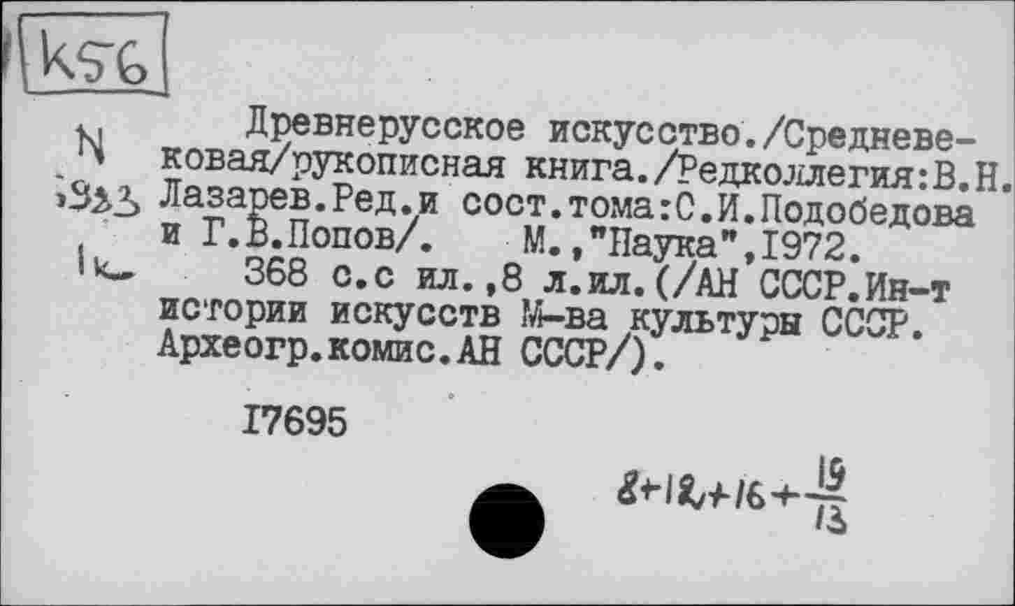 ﻿
і. Древнерусское искусство./Средневе--о' 5овая/рукописная книга./Редколлегия:В.Н.
Лазарев.Ред.и сост.тома:С.И.Подобедова и Г. В. Попов/. М.,"Наука”,1972.
368 с.с ил. ,8 л.ил. (/АН СССР.Ин-т истории искусств М-ва культуры СССР Археогр.комис.АН СССР/).
17695
гн^/в+4